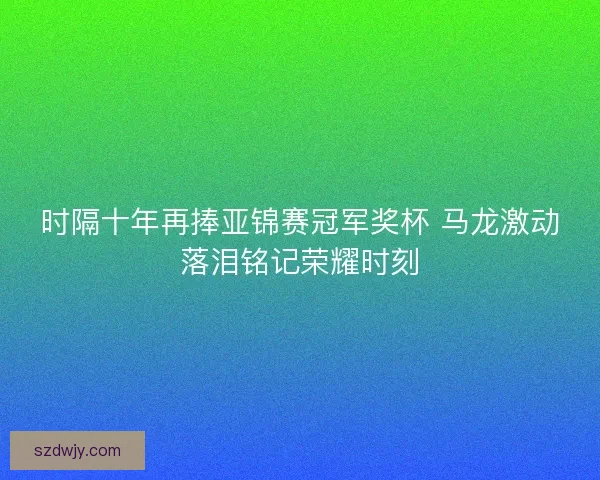 时隔十年再捧亚锦赛冠军奖杯 马龙激动落泪铭记荣耀时刻