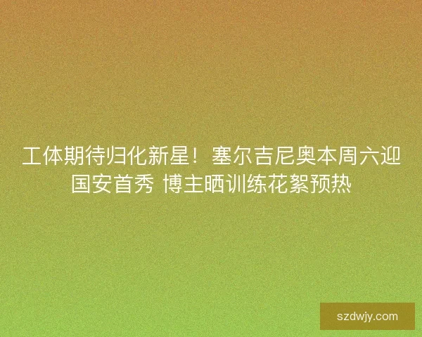 工体期待归化新星！塞尔吉尼奥本周六迎国安首秀 博主晒训练花絮预热
