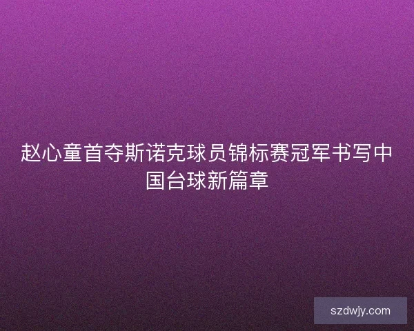 赵心童首夺斯诺克球员锦标赛冠军书写中国台球新篇章