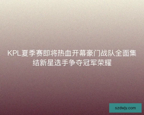 KPL夏季赛即将热血开幕豪门战队全面集结新星选手争夺冠军荣耀