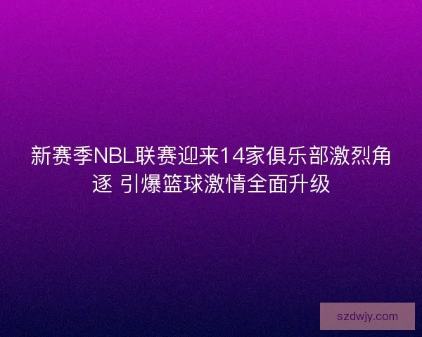 新赛季NBL联赛迎来14家俱乐部激烈角逐 引爆篮球激情全面升级