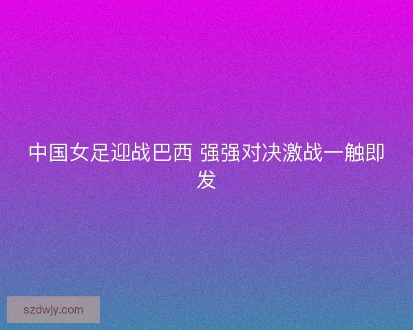 中国女足迎战巴西 强强对决激战一触即发