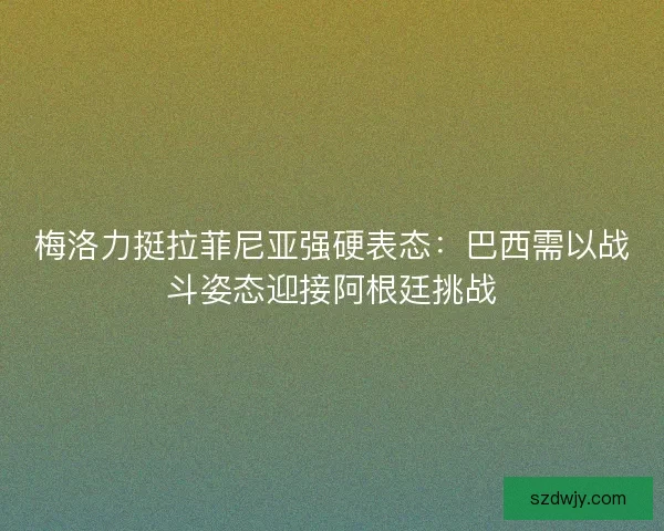 梅洛力挺拉菲尼亚强硬表态：巴西需以战斗姿态迎接阿根廷挑战