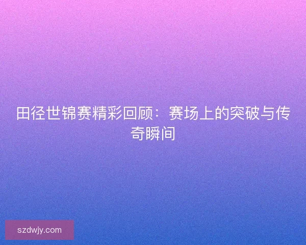 田径世锦赛精彩回顾：赛场上的突破与传奇瞬间
